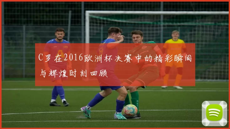 C罗在2016欧洲杯决赛中的精彩瞬间与辉煌时刻回顾