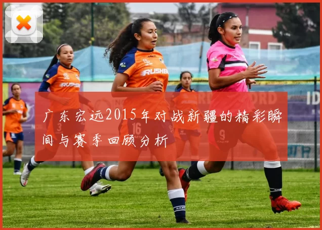 广东宏远2015年对战新疆的精彩瞬间与赛季回顾分析