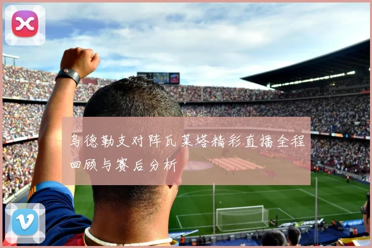 乌德勒支对阵瓦莱塔精彩直播全程回顾与赛后分析