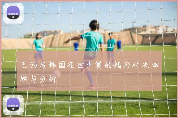 巴西与韩国在世少赛的精彩对决回顾与分析