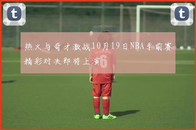 热火与奇才激战10月19日NBA季前赛精彩对决即将上演
