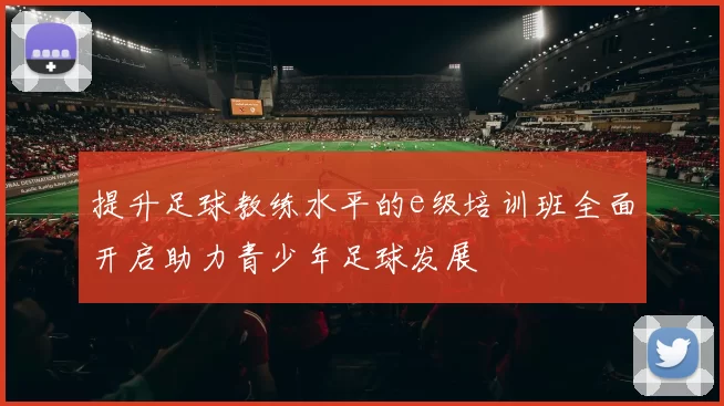 提升足球教练水平的e级培训班全面开启助力青少年足球发展