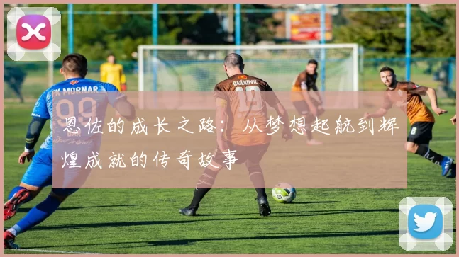 恩佐的成长之路：从梦想起航到辉煌成就的传奇故事