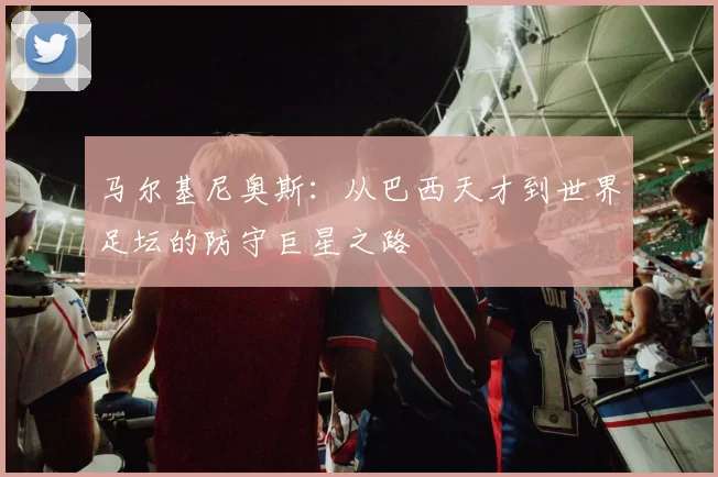 马尔基尼奥斯：从巴西天才到世界足坛的防守巨星之路