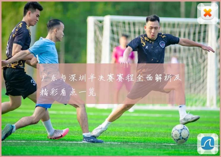 广东与深圳半决赛赛程全面解析及精彩看点一览
